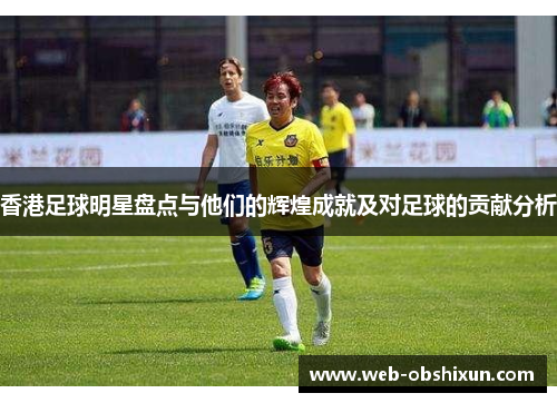 香港足球明星盘点与他们的辉煌成就及对足球的贡献分析